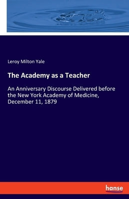 The Academy as a Teacher: An Anniversary Discourse Delivered before the New York Academy of Medicine, December 11, 1879 by Yale, Leroy Milton