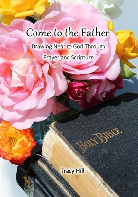 Come to the Father: Drawing Near to God Through Prayer and Scripture by Hill, Tracy