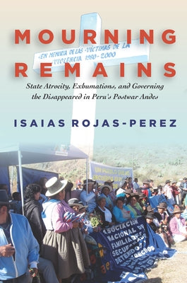 Mourning Remains: State Atrocity, Exhumations, and Governing the Disappeared in Peru's Postwar Andes by Rojas-Perez, Isaias