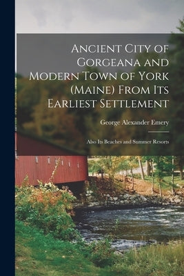 Ancient City of Gorgeana and Modern Town of York (Maine) From its Earliest Settlement; Also its Beaches and Summer Resorts by Emery, George Alexander