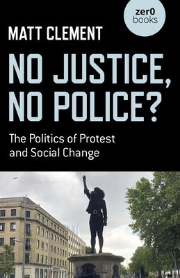 No Justice, No Police?: The Politics of Protest and Social Change by Clement, Matt