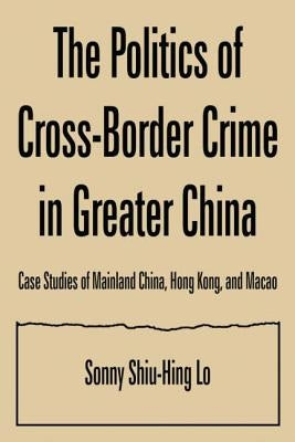 The Politics of Cross-border Crime in Greater China: Case Studies of Mainland China, Hong Kong, and Macao by Lo, Sonny Shiu-Hing