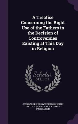 A Treatise Concerning the Right Use of the Fathers in the Decision of Controversies Existing at This Day in Religion by Daille, Jean