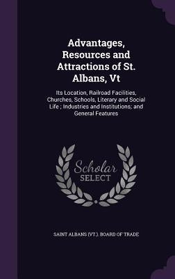 Advantages, Resources and Attractions of St. Albans, Vt: Its Location, Railroad Facilities, Churches, Schools, Literary and Social Life; Industries an by Saint Albans (Vt ). Board of Trade