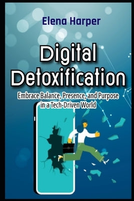 Digital Detoxification Embrace Balance, Presence, and Purpose in a Tech-Driven World by Harper, Elena