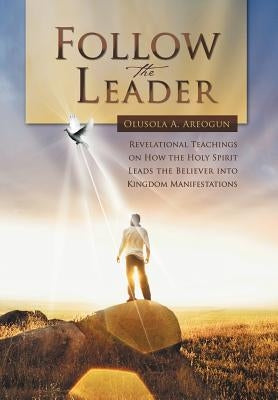 Follow the Leader: Revelational Teachings on How the Holy Spirit Leads the Believer Into Kingdom Manifestations by Areogun, Olusola A.