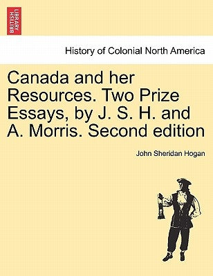 Canada and Her Resources. Two Prize Essays, by J. S. H. and A. Morris. Second Edition by Hogan, John Sheridan