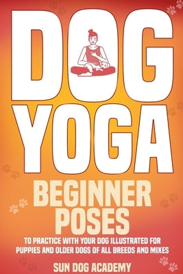 Dog Yoga: Beginner Poses to Practice With Your Dog - Illustrated for Puppies and Older Dogs of All Breeds and Mixes by Academy, Sun Dog