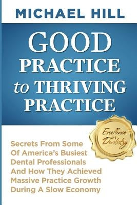 Good Practice To Thriving Practice: Secrets From Some Of America's Busiest Dental Professionals And How They Achieved Massive Practice Growth During A by Hill, Michael