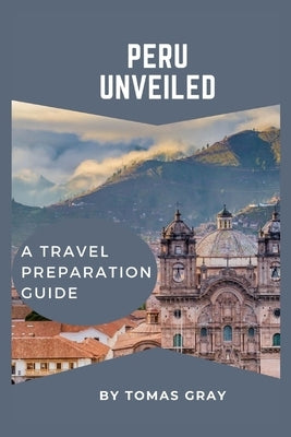 Peru Unveiled: A Travel Preparation Guide by Gray, Tomas
