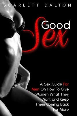 Good Sex: A Sex Guide For Men On How To Give Women What They Want and Keep Them Coming Back For More by Dalton, Scarlett