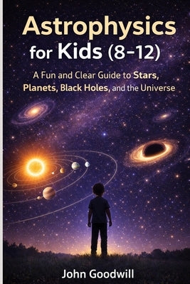 Astrophysics for Kids (8-12): A Fun and Clear Guide to Stars, Planets, Black Holes, and the Universe by Goodwill, John