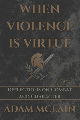 When Violence Is Virtue: Reflections on Combat and Character by McLain, Adam