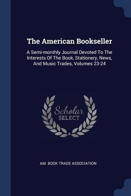 The American Bookseller: A Semi-monthly Journal Devoted To The Interests Of The Book, Stationery, News, And Music Trades, Volumes 23-24 by Am Book Trade Association