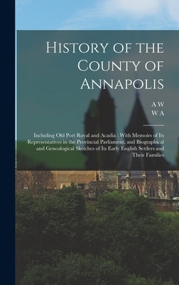 History of the County of Annapolis: Including old Port Royal and Acadia: With Memoirs of its Representatives in the Provincial Parliament, and Biograp by Savary, A. W. 1831-1920