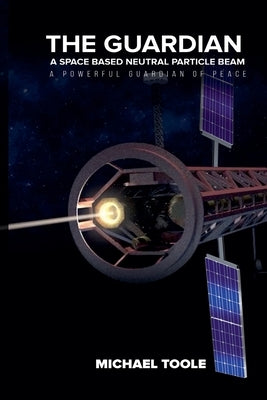 The Guardian: A Space-Based Neutral Particle Beam - A Powerful GUARDIAN of Peace by Toole, Michael
