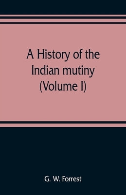 A history of the Indian mutiny, reviewed and illustrated from original documents (Volume I) by W. Forrest, G.