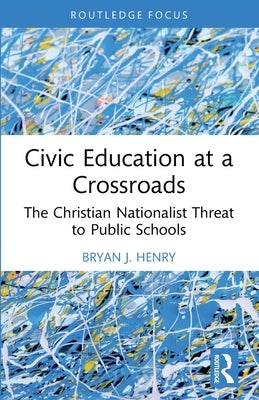 Civic Education at a Crossroads: The Christian Nationalist Threat to Public Schools by Henry, Bryan J.