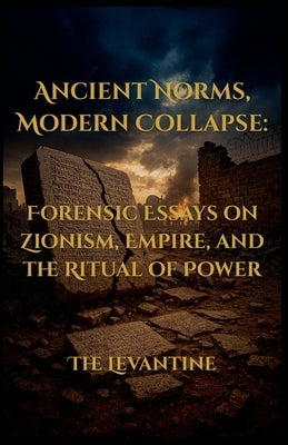 Ancient Norms, Modern Collapse: Forensic Essays on Zionism, Empire, and the Ritual of Power by Levantine, The
