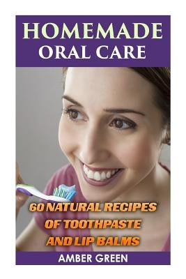 Homemade Oral Care: 60 Natural Recipes of Toothpaste and Lip Balms: (Homemade Toothpaste, Homemade Lip Balm) by Green, Amber