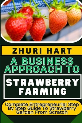 A Business Approach to Strawberry Farming: Complete Entrepreneurial Step By Step Guide To Strawberry Garden From Scratch by Hart, Zhuri
