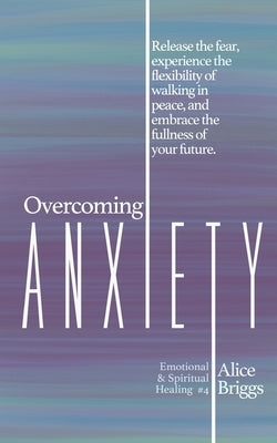 Overcoming Anxiety: Release the fear, experience the flexibility of peace, and embrace the fulness of your future. by Briggs, Alice
