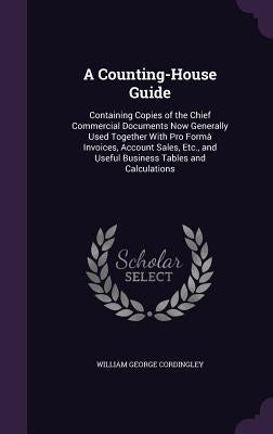 A Counting-House Guide: Containing Copies of the Chief Commercial Documents Now Generally Used Together With Pro Formâ Invoices, Account Sales by Cordingley, William George