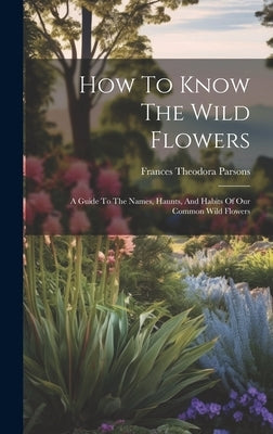 How To Know The Wild Flowers: A Guide To The Names, Haunts, And Habits Of Our Common Wild Flowers by Parsons, Frances Theodora