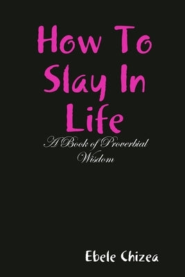 How To Slay In Life: A Book of Proverbial Wisdom by Chizea, Ebele