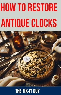 How to Restore Antique Clocks: The Ultimate Guide to Reviving Vintage Timepieces with Expert Tips, Techniques, and Secrets for Cleaning, Repairing, a by Guy, The Fix-It