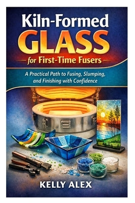 Kiln-Formed Glass for First-Time Fusers: A Practical Path to Fusing, Slumping, and Finishing with Confidence by Alex, Kelly