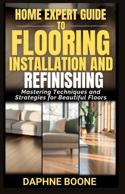 Home Expert Guide to Flooring Installation and Refinishing: Mastering Techniques and Strategies for Beautiful Floors by Boone, Daphne