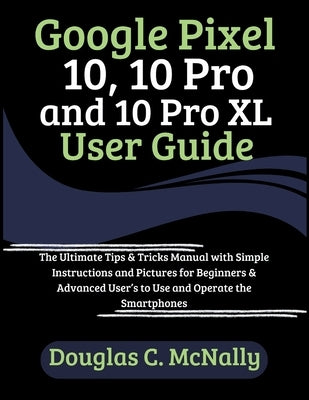Google Pixel 10, 10 Pro and 10 Pro XL User Guide: The Ultimate Tips & Tricks Manual with Simple Instructions and Pictures for Beginners & Advanced Use by C. McNally, Douglas
