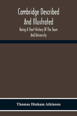 Cambridge Described And Illustrated: Being A Short History Of The Town And University by Dinham Atkinson, Thomas