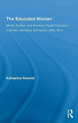 The Educated Woman: Minds, Bodies, and Women's Higher Education in Britain, Germany, and Spain, 1865-1914 by Rowold, Katharina