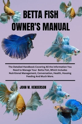 Betta Fish Owner's Manual: The Detailed Handbook Covering All the Information You Need to Manage Your Betta Fish, Which Includes Nutritional Mana by W. Henderson, John