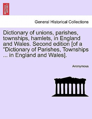 Dictionary of unions, parishes, townships, hamlets, in England and Wales. Second edition [of a "Dictionary of Parishes, Townships ... in England and W by Anonymous