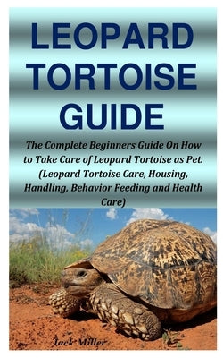 Leopard Tortoise Guide: The Complete Beginners Guide On How to Take Care of Leopard Tortoise as Pet. (Leopard Tortoise Care, Housing, Handling by Miller, Jack