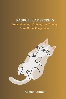Ragdoll Cat Secrets: Understanding, Training, and Loving Your Gentle Companion by Amma, Akosua