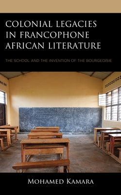 Colonial Legacies in Francophone African Literature: The School and the Invention of the Bourgeoisie by Kamara, Mohamed
