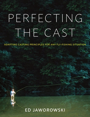 Perfecting the Cast: Adapting Casting Principles for Any Fly-Fishing Situation by Jaworowski, Ed