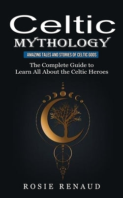 Celtic Mythology: Amazing Tales and Stories of Celtic Gods (The Complete Guide to Learn All About the Celtic Heroes) by Renaud, Rosie
