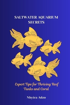 Saltwater Aquarium Secrets: Expert Tips for Thriving Reef Tanks and Coral by Adzo, Nhyira