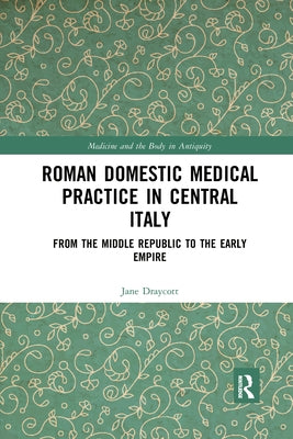 Roman Domestic Medical Practice in Central Italy: From the Middle Republic to the Early Empire by Draycott, Jane