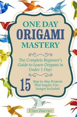 Origami: One Day Origami Mastery: The Complete Beginner's Guide to Learn Origami in Under 1 Day! 15 Step by Step Projects That by Warren, Ellen