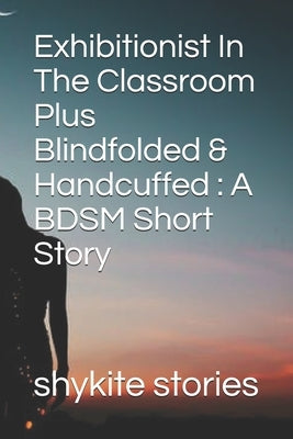 Exhibitionist In The Classroom Plus Blindfolded & Handcuffed: A BDSM Short Story by Stories, Shykite