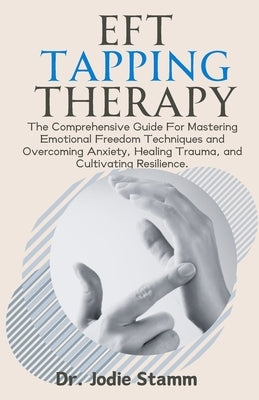 EFT Tapping Therapy: The Comprehensive Guide For Mastering Emotional Freedom Techniques and Overcoming Anxiety, Healing Trauma, and Cultiva by Stamm, Jodie
