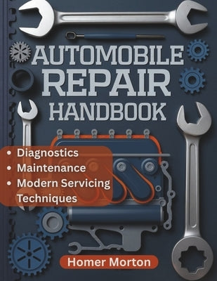 Automobile Repair Handbook: A Practical, Component-by-Component DIY Guide to Diagnostics, Maintenance, and Modern Servicing Techniques by Morton, Homer