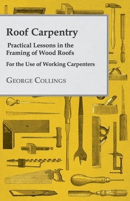 Roof Carpentry - Practical Lessons in the Framing of Wood Roofs - For the Use of Working Carpenters by Collings, George