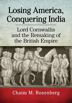Losing America, Conquering India: Lord Cornwallis and the Remaking of the British Empire by Rosenberg, Chaim M.